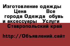 Изготовление одежды. › Цена ­ 1 000 - Все города Одежда, обувь и аксессуары » Услуги   . Ставропольский край